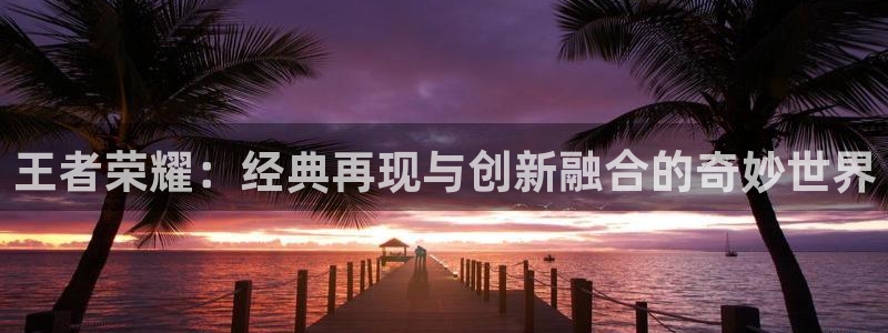 优贝娱乐2首页登录：王者荣耀：经典再现与创新融合的奇妙世界